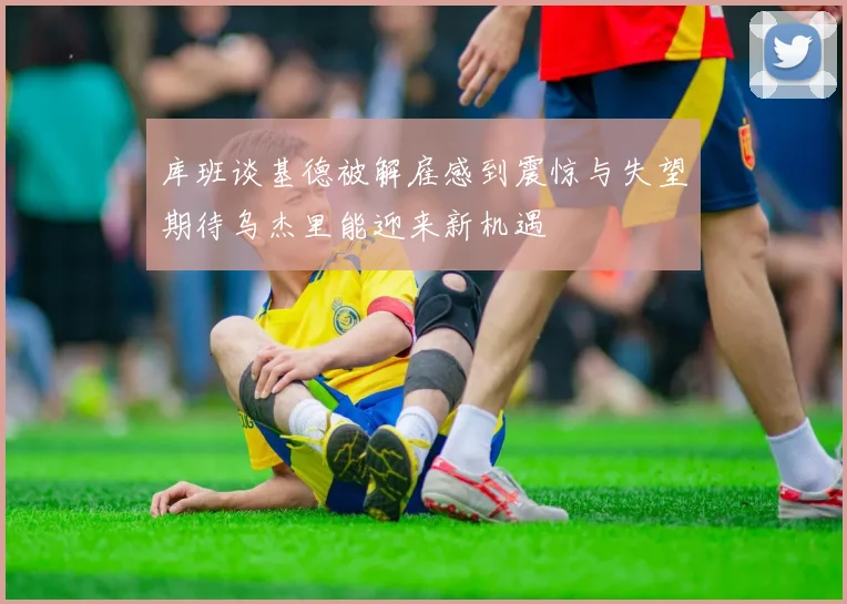 库班谈基德被解雇感到震惊与失望期待乌杰里能迎来新机遇