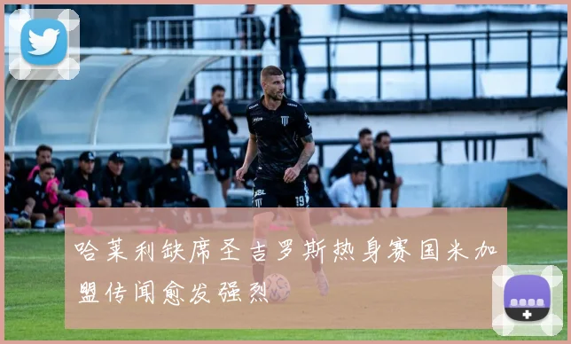 哈莱利缺席圣吉罗斯热身赛国米加盟传闻愈发强烈