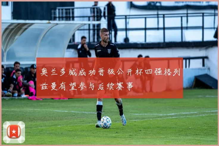 奥兰多城成功晋级公开杯四强格列兹曼有望参与后续赛事