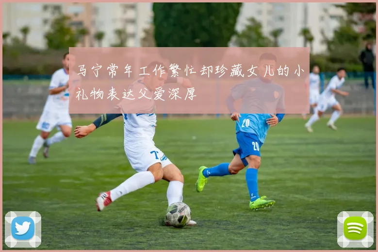 马宁常年工作繁忙却珍藏女儿的小礼物表达父爱深厚