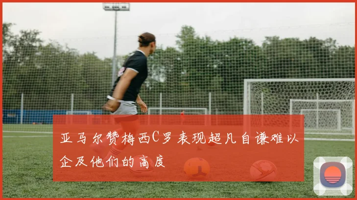 亚马尔赞梅西C罗表现超凡自谦难以企及他们的高度