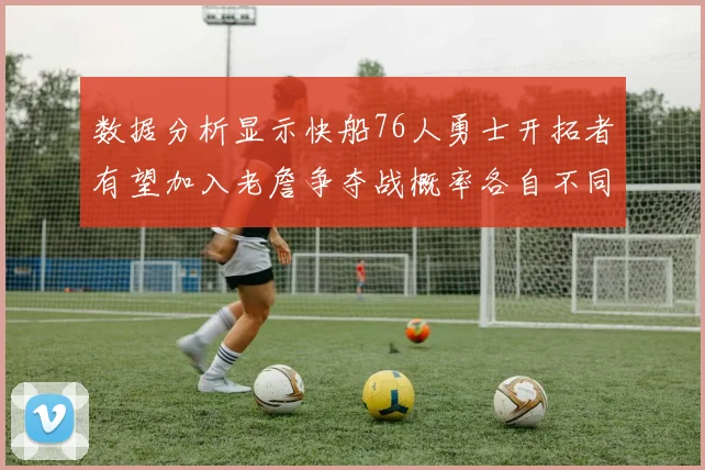 数据分析显示快船76人勇士开拓者有望加入老詹争夺战概率各自不同