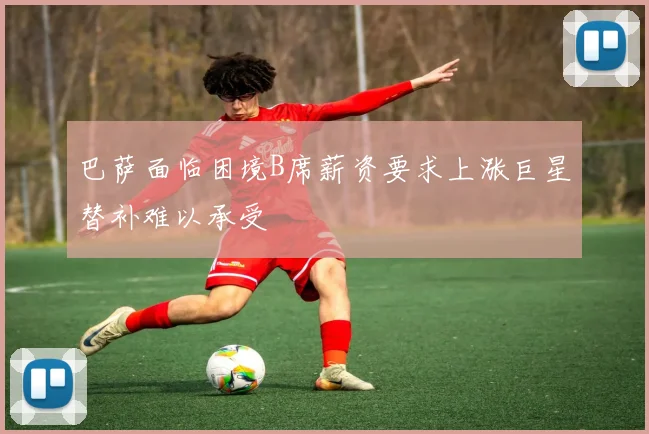 巴萨面临困境B席薪资要求上涨巨星替补难以承受