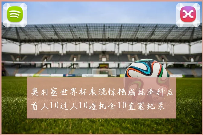 奥利塞世界杯表现惊艳成就济科后首人10过人10造机会10直塞纪录