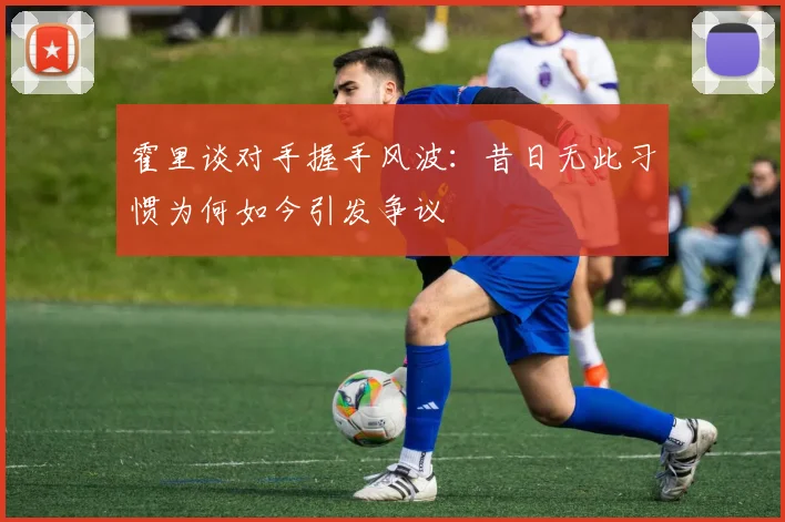 霍里谈对手握手风波：昔日无此习惯为何如今引发争议