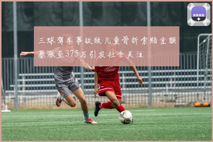 三球驾车事故致儿童骨折索赔金额暴涨至375万引发社会关注