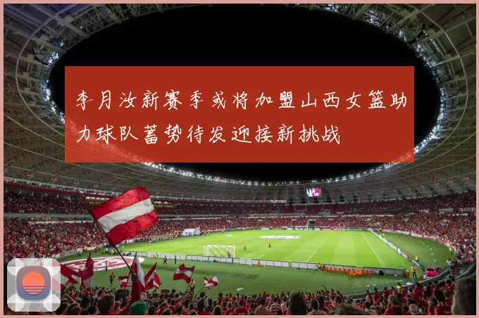 李月汝新赛季或将加盟山西女篮助力球队蓄势待发迎接新挑战