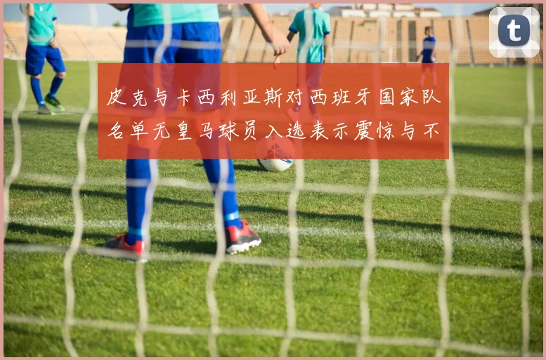 皮克与卡西利亚斯对西班牙国家队名单无皇马球员入选表示震惊与不解