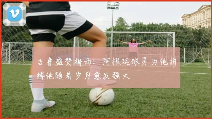 吉鲁盛赞梅西：阿根廷球员为他拼搏他随着岁月愈发强大