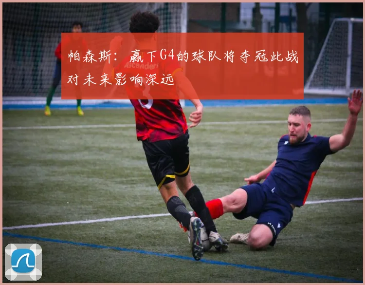帕森斯：赢下G4的球队将夺冠此战对未来影响深远