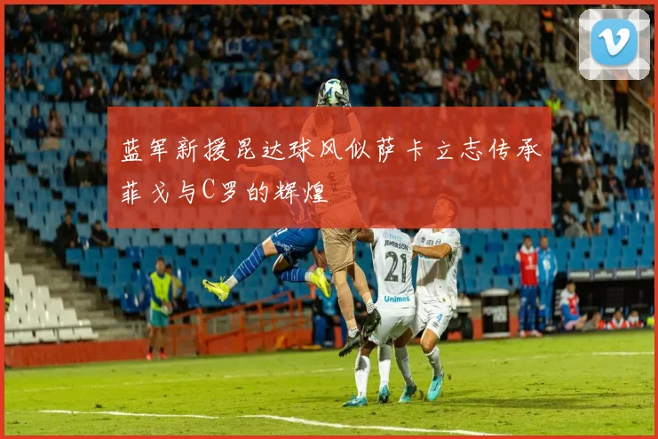 蓝军新援昆达球风似萨卡立志传承菲戈与C罗的辉煌