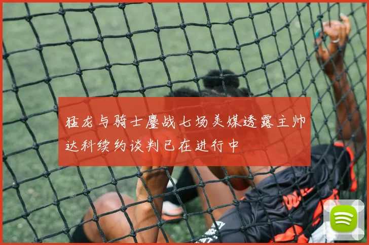 猛龙与骑士鏖战七场美媒透露主帅达科续约谈判已在进行中