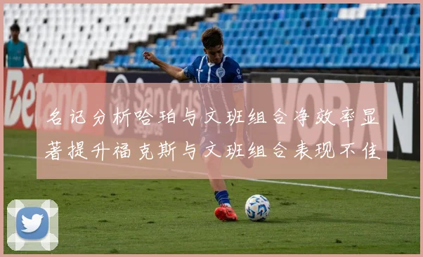 名记分析哈珀与文班组合净效率显著提升福克斯与文班组合表现不佳差距明显