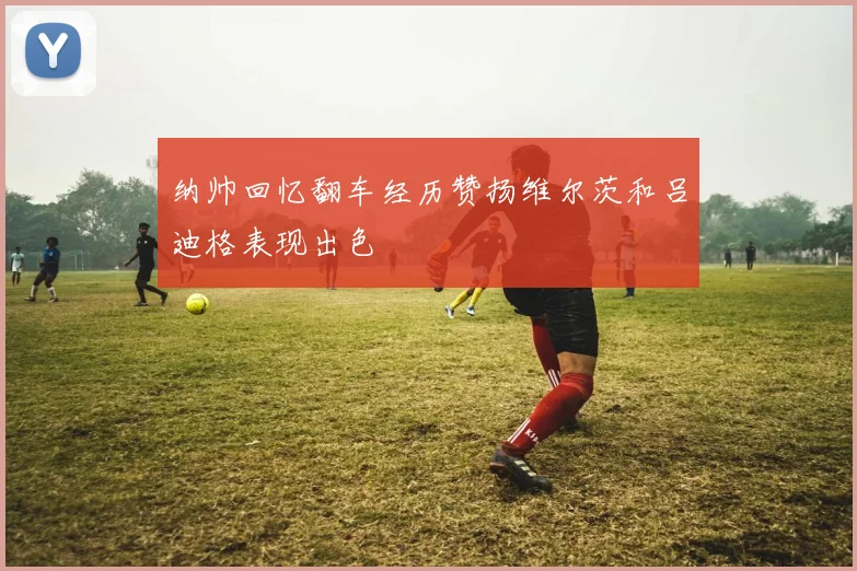 纳帅回忆翻车经历赞扬维尔茨和吕迪格表现出色