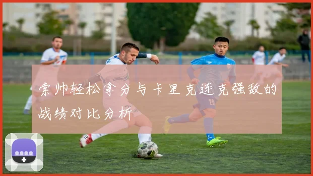 索帅轻松拿分与卡里克连克强敌的战绩对比分析