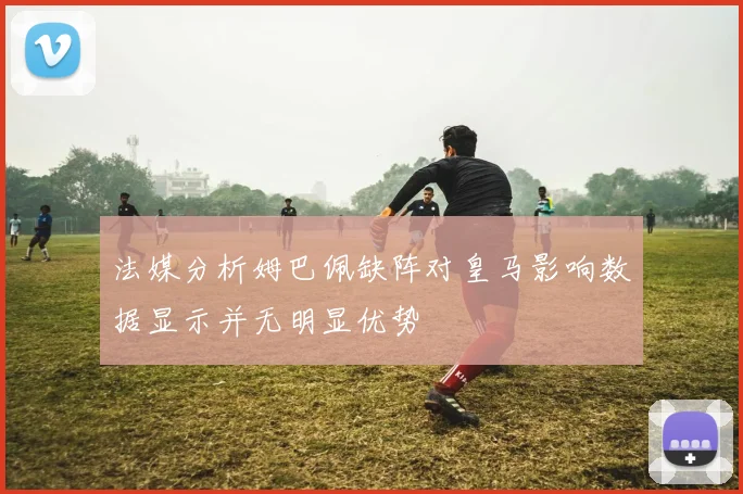 法媒分析姆巴佩缺阵对皇马影响数据显示并无明显优势