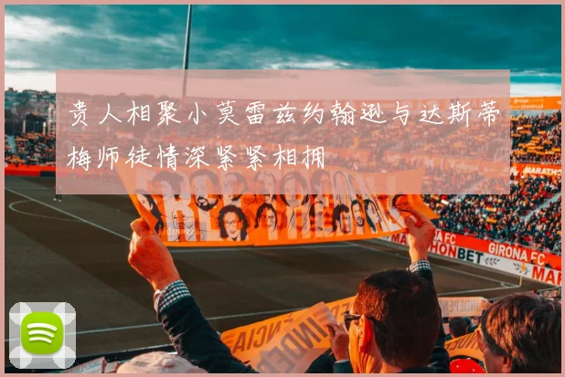 贵人相聚小莫雷兹约翰逊与达斯蒂梅师徒情深紧紧相拥